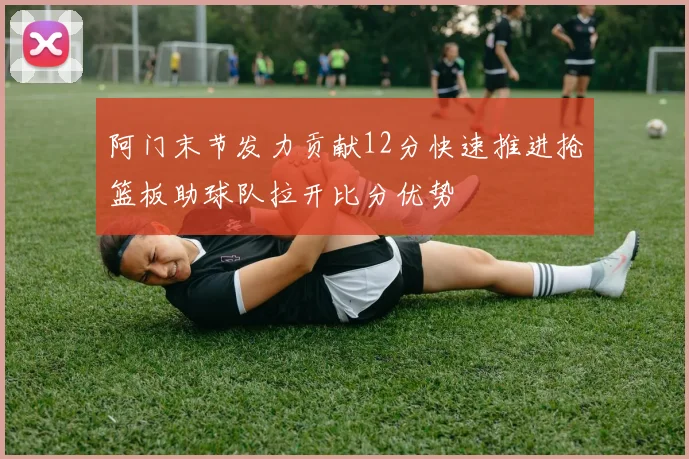 阿门末节发力贡献12分快速推进抢篮板助球队拉开比分优势