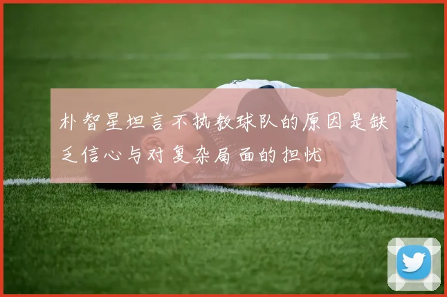 朴智星坦言不执教球队的原因是缺乏信心与对复杂局面的担忧