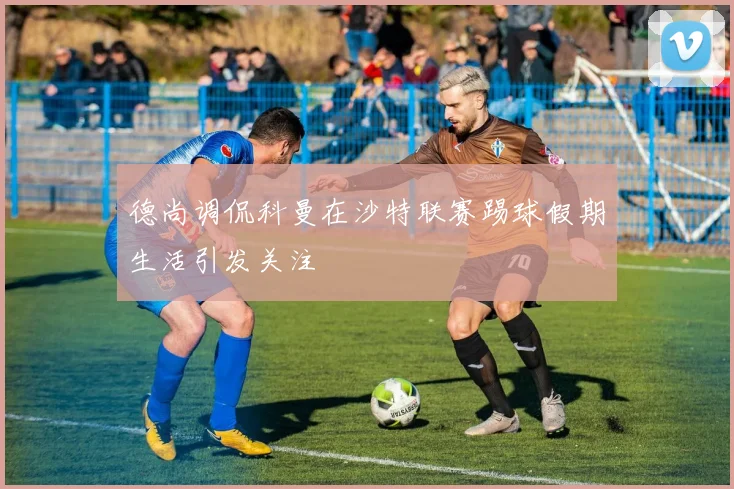 德尚调侃科曼在沙特联赛踢球假期生活引发关注
