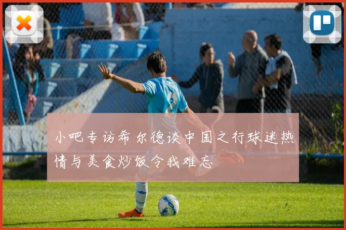 小吧专访希尔德谈中国之行球迷热情与美食炒饭令我难忘
