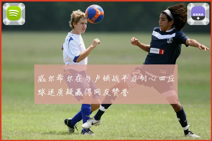 威尔希尔在与卢顿战平后耐心回应球迷质疑赢得网友赞誉