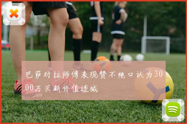 巴萨对拉师傅表现赞不绝口认为3000万买断价值连城