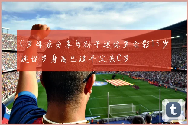 C罗母亲分享与孙子迷你罗合影15岁迷你罗身高已追平父亲C罗