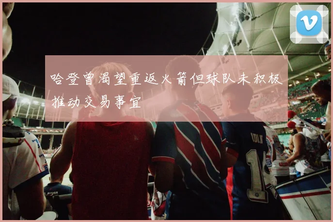 哈登曾渴望重返火箭但球队未积极推动交易事宜