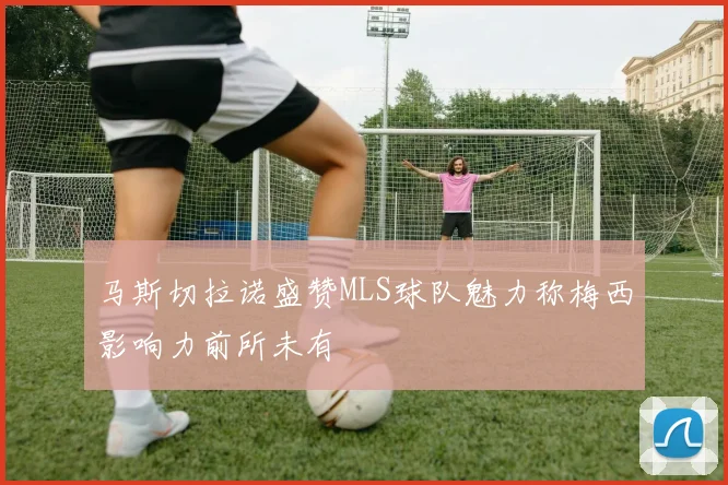 马斯切拉诺盛赞MLS球队魅力称梅西影响力前所未有