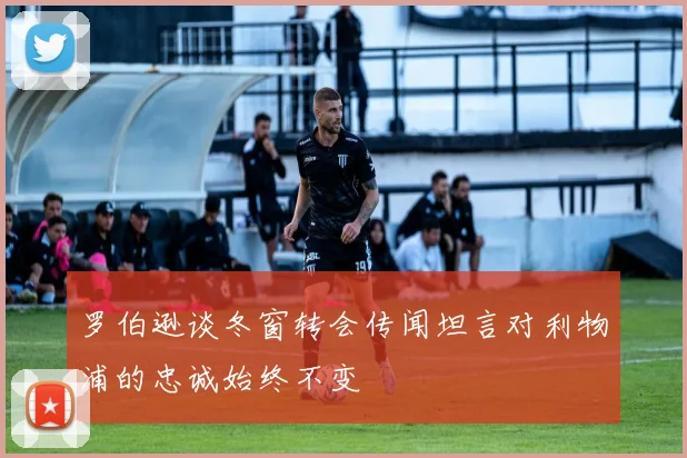 罗伯逊谈冬窗转会传闻坦言对利物浦的忠诚始终不变