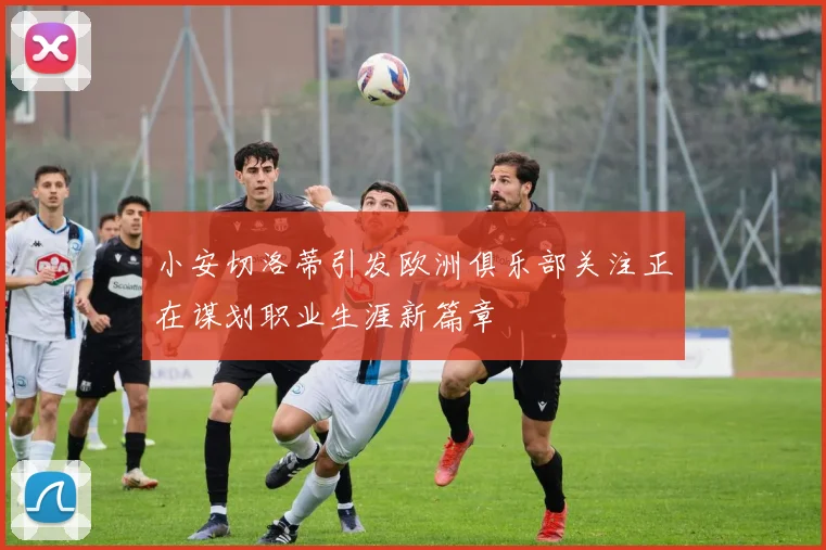小安切洛蒂引发欧洲俱乐部关注正在谋划职业生涯新篇章