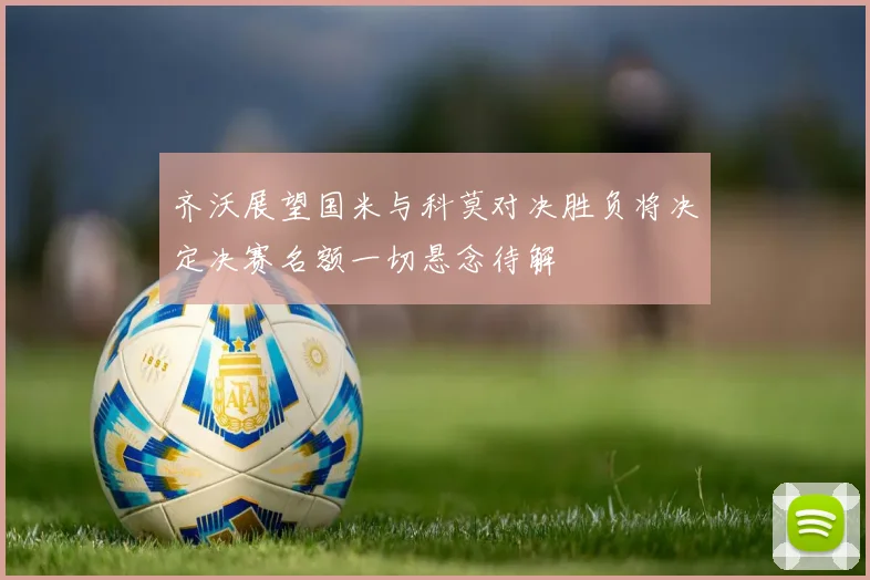 齐沃展望国米与科莫对决胜负将决定决赛名额一切悬念待解