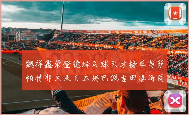 魏祥鑫荣登德转足球天才榜单与萨帕特耶夫及日本姆巴佩吉田凑海同列