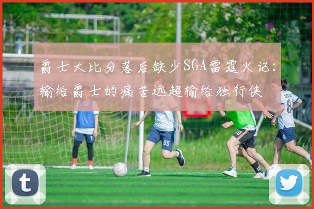 爵士大比分落后缺少SGA雷霆火记：输给爵士的痛苦远超输给独行侠