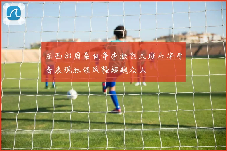 东西部周最佳争夺激烈文班和字母哥表现独领风骚超越众人