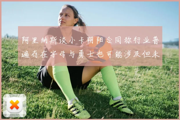 阿里纳斯谈小卡阴阳合同称行业普遍存在字母与勇士也可能涉及但未被查处