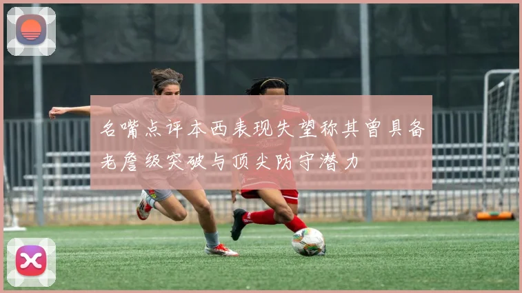 名嘴点评本西表现失望称其曾具备老詹级突破与顶尖防守潜力