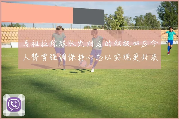 马祖拉称球队失利后的积极回应令人赞赏强调保持心态以实现更好表现