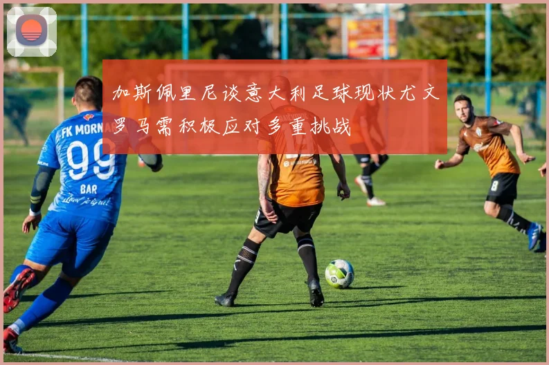 加斯佩里尼谈意大利足球现状尤文罗马需积极应对多重挑战