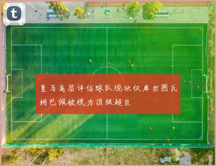 皇马高层评估球队现状仅库尔图瓦姆巴佩被视为顶级超巨