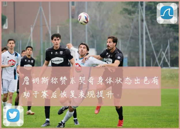 詹姆斯称赞东契奇身体状态出色有助于赛后恢复表现提升