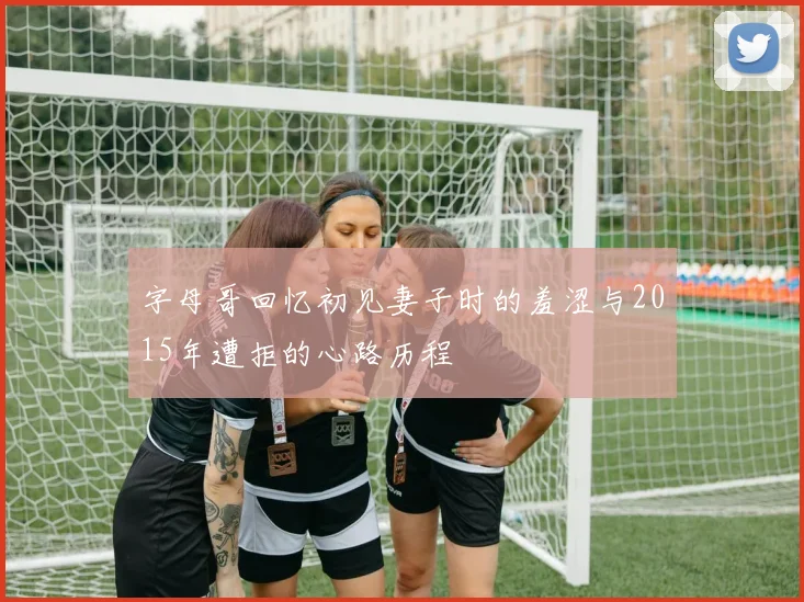 字母哥回忆初见妻子时的羞涩与2015年遭拒的心路历程