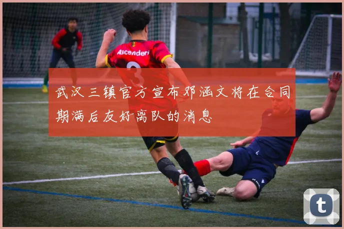 武汉三镇官方宣布邓涵文将在合同期满后友好离队的消息
