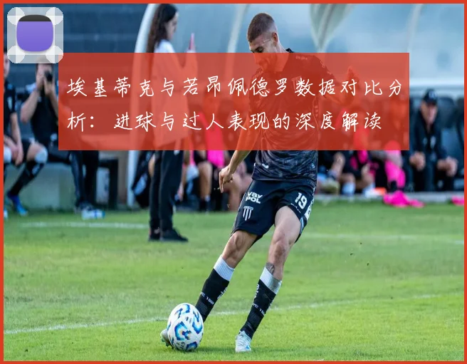 埃基蒂克与若昂佩德罗数据对比分析：进球与过人表现的深度解读