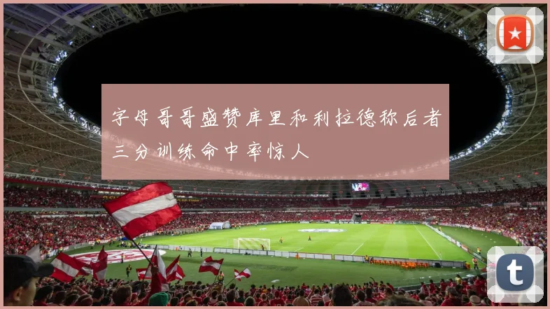 字母哥哥盛赞库里和利拉德称后者三分训练命中率惊人