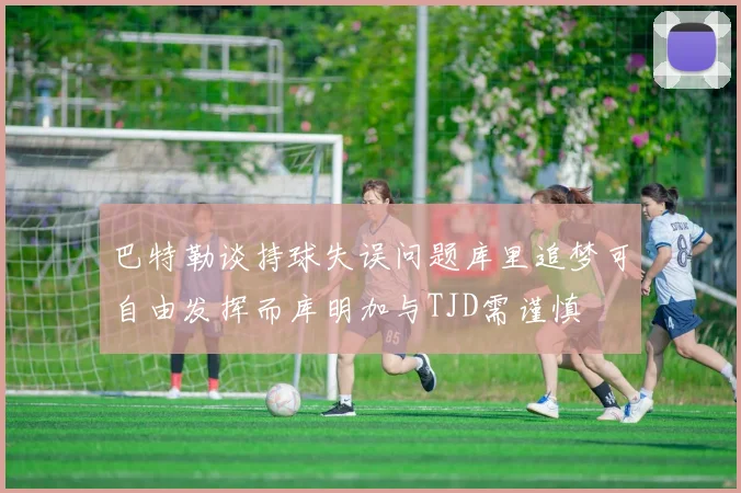 巴特勒谈持球失误问题库里追梦可自由发挥而库明加与TJD需谨慎