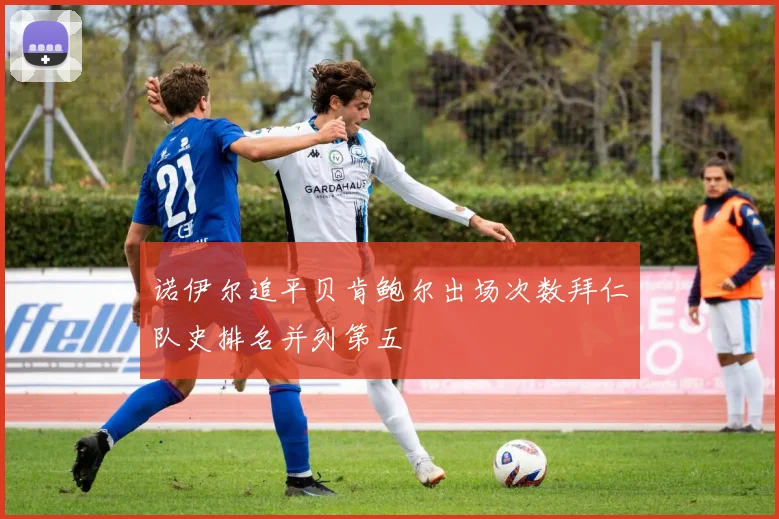 诺伊尔追平贝肯鲍尔出场次数拜仁队史排名并列第五