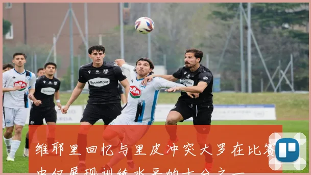 维耶里回忆与里皮冲突大罗在比赛中仅展现训练水平的十分之一