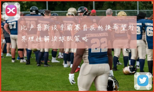 比卢普斯谈季前赛首发轮换希望外界理性解读球队策略