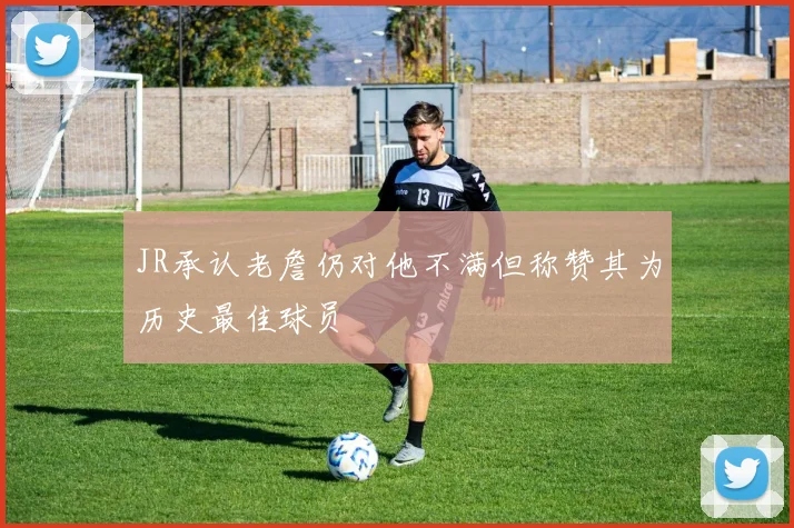 JR承认老詹仍对他不满但称赞其为历史最佳球员