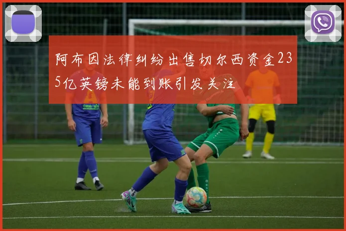 阿布因法律纠纷出售切尔西资金235亿英镑未能到账引发关注