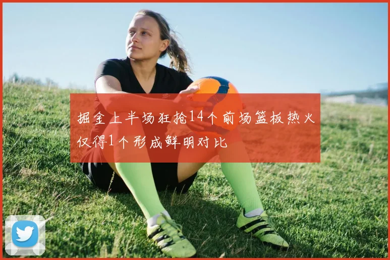 掘金上半场狂抢14个前场篮板热火仅得1个形成鲜明对比