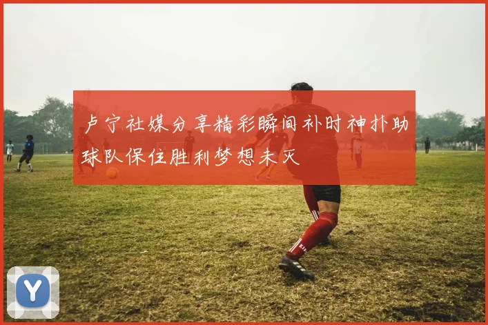 卢宁社媒分享精彩瞬间补时神扑助球队保住胜利梦想未灭