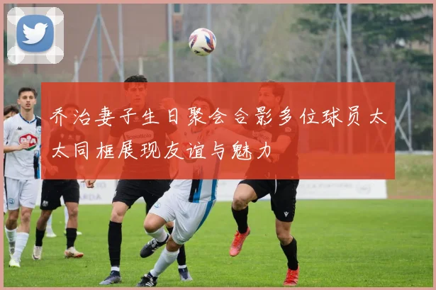 乔治妻子生日聚会合影多位球员太太同框展现友谊与魅力