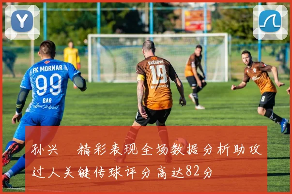孙兴慜精彩表现全场数据分析助攻过人关键传球评分高达82分