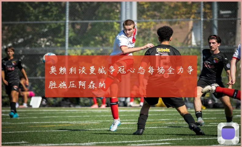 奥赖利谈曼城争冠心态每场全力争胜施压阿森纳