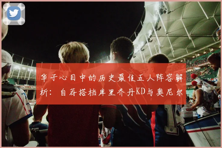 华子心目中的历史最佳五人阵容解析：自荐搭档库里乔丹KD与奥尼尔共襄盛举